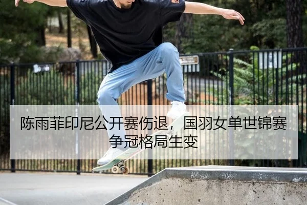 陈雨菲印尼公开赛伤退，国羽女单世锦赛争冠格局生变